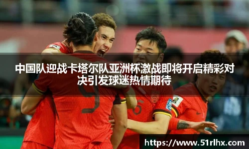 中国队迎战卡塔尔队亚洲杯激战即将开启精彩对决引发球迷热情期待
